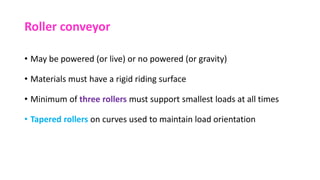 Roller conveyor
• May be powered (or live) or no powered (or gravity)
• Materials must have a rigid riding surface
• Minimum of three rollers must support smallest loads at all times
• Tapered rollers on curves used to maintain load orientation
 