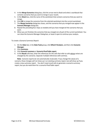 Page 11 of 15 MS Excel Advanced Formulas 9/7/2010:mms 
4. In the Merge Scenarios dialog box, click the arrow next to Book and select a workbook that contains scenarios that you want to merge in your results. 
5. In the Sheet box, click the name of the worksheet that contains scenarios that you want to merge. 
6. Click OK to merge the scenarios from the selected worksheet into the current worksheet. 
7. The Merge Scenarios dialog box closes, and the scenarios that you merged now appear in the Scenario Manager dialog box. 
8. Repeat the preceding four steps as needed until you have merged all the scenarios that you want. 
9. When you are finished, the scenarios that you merged are all part of the current worksheet. You can close the Scenario Manager Dialog box, or leave it open to continue your analysis. 
To create a Scenario Summary Report: 
1. On the Data tab, in the Data Tools group, click What-If Analysis, and then click Scenario Manager. 
2. Click Summary. 
3. Click Scenario summary or Scenario PivotTable report. 
4. In the Result cells box, enter the references for the cells that refer to cells whose values are changed by the scenarios. Separate multiple references with commas. 
Note: Scenario reports do not automatically recalculate. If you change the values of a scenario, those changes will not show up in an existing summary report, but will show up if you create a new summary report. You don't need result cells to generate a scenario summary report, but you do need them for a scenario PivotTable report. 
 