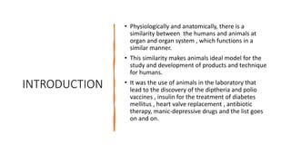INTRODUCTION
• Physiologically and anatomically, there is a
similarity between the humans and animals at
organ and organ system , which functions in a
similar manner.
• This similarity makes animals ideal model for the
study and development of products and technique
for humans.
• It was the use of animals in the laboratory that
lead to the discovery of the diptheria and polio
vaccines , insulin for the treatment of diabetes
mellitus , heart valve replacement , antibiotic
therapy, manic-depressive drugs and the list goes
on and on.
 