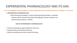 EXPERIMENTAL PHARMACOLOGY AND ITS AIM.
• EXPERIMENTAL PHARMACOLOGY :-
Experimental pharmacology is a study through experimental design in controlled
situations which involves testing of pharmacologically unknown substance and
pharmaceutical products in animals.
AIM OF EXPERIMENTAL PHARMACOLOGY
• Find out the therapeutic agent suitable for human use.
• Study the efficacy and toxicity of the drug .
• Study the mechanisms and site of action of the drug.
 