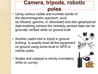 Camera, tripods, robotic
poles
• Using various visible and invisible bands of
the electromagnetic spectrum, such
as infrared, gamma, or ultraviolet) and also geophysical
data enabling camera the remotely sensed data can be
groundly verified while on ground truth
• Another useful tool is tripod in ground
trothing to exactly level all the equipment
on ground using some level or GPS or
robotic poles
• Scales and notepad is strictly mandatory
while on survey
 