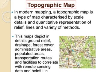 Topographic Map
 In modern mapping, a topographic map is
a type of map characterised by scale
details and quantitative representation of
relief, lines and variety of methods.
 This maps depict in
details ground relief,
drainage, forest cover,
administrative areas,
populated areas,
transportation routes
and facilities to correlate
with remote sensing
 