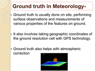 Ground truth in Meteorology-
 Ground truth is usually done on site, performing
surface observations and measurements of
various properties of the features on ground.
 It also involves taking geographic coordinates of
the ground resolution cell with GPS technology.
 Ground truth also helps with atmospheric
correction
 
