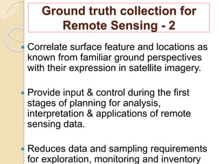 Ground truth collection for
Remote Sensing - 2
 Correlate surface feature and locations as
known from familiar ground perspectives
with their expression in satellite imagery.
 Provide input & control during the first
stages of planning for analysis,
interpretation & applications of remote
sensing data.
 Reduces data and sampling requirements
for exploration, monitoring and inventory
 