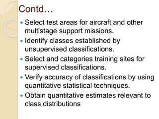 Contd…
 Select test areas for aircraft and other
multistage support missions.
 Identify classes established by
unsupervised classifications.
 Select and categories training sites for
supervised classifications.
 Verify accuracy of classifications by using
quantitative statistical techniques.
 Obtain quantitative estimates relevant to
class distributions
 