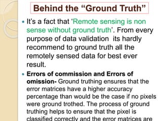 Behind the “Ground Truth”
 It’s a fact that ‘Remote sensing is non
sense without ground truth’. From every
purpose of data validation its hardly
recommend to ground truth all the
remotely sensed data for best ever
result.
 Errors of commission and Errors of
omission- Ground truthing ensures that the
error matrices have a higher accuracy
percentage than would be the case if no pixels
were ground trothed. The process of ground
truthing helps to ensure that the pixel is
 