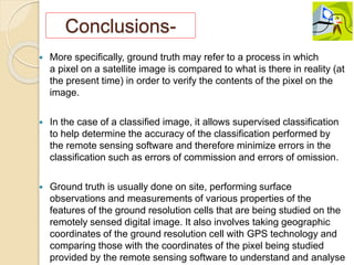 Conclusions-
 More specifically, ground truth may refer to a process in which
a pixel on a satellite image is compared to what is there in reality (at
the present time) in order to verify the contents of the pixel on the
image.
 In the case of a classified image, it allows supervised classification
to help determine the accuracy of the classification performed by
the remote sensing software and therefore minimize errors in the
classification such as errors of commission and errors of omission.
 Ground truth is usually done on site, performing surface
observations and measurements of various properties of the
features of the ground resolution cells that are being studied on the
remotely sensed digital image. It also involves taking geographic
coordinates of the ground resolution cell with GPS technology and
comparing those with the coordinates of the pixel being studied
provided by the remote sensing software to understand and analyse
 
