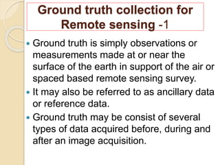 Ground truth collection for
Remote sensing -1
 Ground truth is simply observations or
measurements made at or near the
surface of the earth in support of the air or
spaced based remote sensing survey.
 It may also be referred to as ancillary data
or reference data.
 Ground truth may be consist of several
types of data acquired before, during and
after an image acquisition.
 