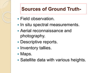 Sources of Ground Truth-
 Field observation.
 In situ spectral measurements.
 Aerial reconnaissance and
photography.
 Descriptive reports.
 Inventory tallies.
 Maps.
 Satellite data with various heights.
 