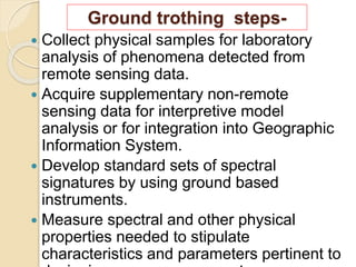  Collect physical samples for laboratory
analysis of phenomena detected from
remote sensing data.
 Acquire supplementary non-remote
sensing data for interpretive model
analysis or for integration into Geographic
Information System.
 Develop standard sets of spectral
signatures by using ground based
instruments.
 Measure spectral and other physical
properties needed to stipulate
characteristics and parameters pertinent to
Ground trothing steps-
 