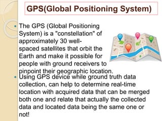 GPS(Global Positioning System)
 The GPS (Global Positioning
System) is a "constellation" of
approximately 30 well-
spaced satellites that orbit the
Earth and make it possible for
people with ground receivers to
pinpoint their geographic location.
 Using GPS device while ground truth data
collection, can help to determine real-time
location with acquired data that can be merged
both one and relate that actually the collected
data and located data being the same one or
not!
 