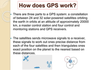 How does GPS work?
 There are three parts to a GPS system: a constellation
of between 24 and 32 solar-powered satellites orbiting
the earth in orbits at an altitude of approximately 20000
km, a master control station and four control and
monitoring stations and GPS receivers.
 The satellites sends microwave signals to a receiver,
these signals to work out ones precise distance from
each of the four satellites and then triangulates ones
exact position on the planet to the nearest based on
these distances.
 