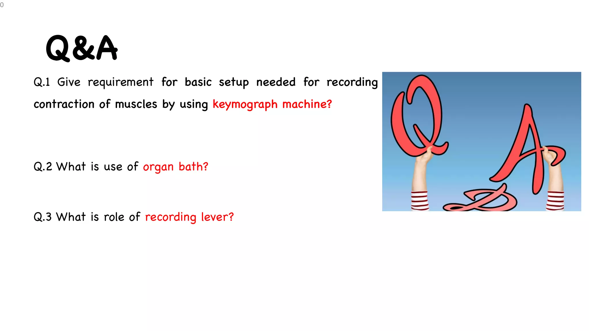 Q&A
Q.1 Give requirement for basic setup needed for recording
contraction of muscles by using keymograph machine?
Q.2 What is use of organ bath?
Q.3 What is role of recording lever?
0