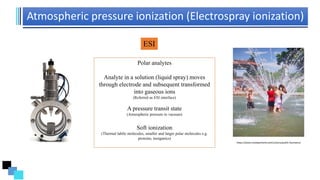 Atmospheric pressure ionization (Electrospray ionization)
ESI
https://www.travelportland.com/culture/public-fountains/
Polar analytes
Analyte in a solution (liquid spray) moves
through electrode and subsequent transformed
into gaseous ions
(Referred as ESI interface)
A pressure transit state
(Atmospheric pressure to vacuum)
Soft ionization
(Thermal labile molecules, smaller and larger polar molecules e.g.
proteins, inorganics)
 