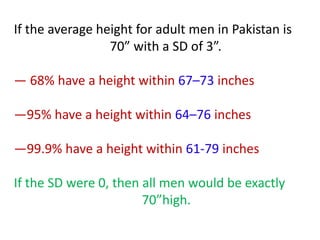 If the average height for adult men in Pakistan is
70” with a SD of 3”.
― 68% have a height within 67–73 inches
―95% have a height within 64–76 inches
―99.9% have a height within 61-79 inches
If the SD were 0, then all men would be exactly
70”high.
 