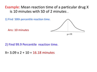 Example: Mean reaction time of a particular drug X
is 10 minutes with SD of 2 minutes .
1) Find 50th percentile reaction time.
Ans: 10 minutes
2) Find 99.9 Percentile reaction time.
X= 3.09 x 2 + 10 = 16.18 minutes
=10
 