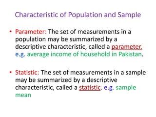 Characteristic of Population and Sample
• Parameter: The set of measurements in a
population may be summarized by a
descriptive characteristic, called a parameter.
e.g. average income of household in Pakistan.
• Statistic: The set of measurements in a sample
may be summarized by a descriptive
characteristic, called a statistic. e.g. sample
mean
 
