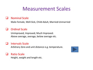 Measurement Scales
 Nominal Scale
Male-Female, Well-Sick, Child-Adult, Married-Unmarried
 Ordinal Scale
Unimproved, Improved, Much Improved.
Above average, average, below average etc.
 Intervals Scale
Arbitrary Zero and unit distance e.g. temperature.
 Ratio Scale
Height, weight and length etc.
 