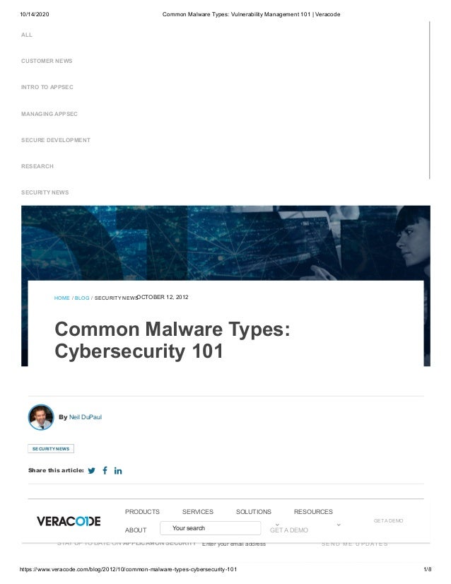 10/14/2020 Common Malware Types: Vulnerability Management 101 | Veracode
https://www.veracode.com/blog/2012/10/common-malware-types-cybersecurity-101 1/8
ALL
CUSTOMER NEWS
INTRO TO APPSEC
MANAGING APPSEC
SECURE DEVELOPMENT
RESEARCH
SECURITY NEWS
HOME / BLOG / SECURITY NEWS
OCTOBER 12, 2012
Common Malware Types:
Cybersecurity 101
The amount and variety of malicious programs out there is enough to make your head spin. This blog post will break down the
common types of malicious programs and provide a brief description of each.
By Neil DuPaul
SECURITY NEWS
Share this article:   
STAY UP TO DATE ON APPLICATION SECURITY Enter your email address S E N D M E U P D AT E S
GET A DEMO
PRODUCTS
PRODUCTS SERVICES
SERVICES SOLUTIONS
SOLUTIONS RESOURCES
RESOURCES
ABOUT
ABOUT Your search GET A DEMO
 