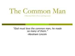 The Common Man A Historical Shift in Power and Importance “ God must love the common man, he made so many of them.” -Abraham Lincoln  