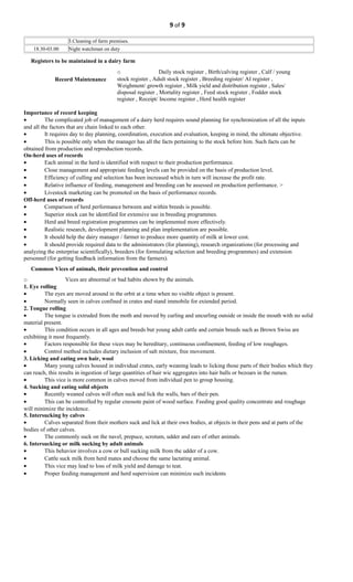 9 of 9
3.Cleaning of farm premises.
18.30-03.00 Night watchman on duty
Registers to be maintained in a dairy farm
o Daily stock register , Birth/calving register , Calf / young
stock register , Adult stock register , Breeding register/ AI register ,
Weighment/ growth register , Milk yield and distribution register , Sales/
disposal register , Mortality register , Feed stock register , Fodder stock
register , Receipt/ Income register , Herd health register
Record Maintenance
Importance of record keeping
• The complicated job of management of a dairy herd requires sound planning for synchronization of all the inputs
and all the factors that are chain linked to each other.
• It requires day to day planning, coordination, execution and evaluation, keeping in mind, the ultimate objective.
• This is possible only when the manager has all the facts pertaining to the stock before him. Such facts can be
obtained from production and reproduction records.
On-herd uses of records
• Each animal in the herd is identified with respect to their production performance.
• Close management and appropriate feeding levels can be provided on the basis of production level.
• Efficiency of culling and selection has been increased which in turn will increase the profit rate.
• Relative influence of feeding, management and breeding can be assessed on production performance. >
• Livestock marketing can be promoted on the basis of performance records.
Off-herd uses of records
• Comparison of herd performance between and within breeds is possible.
• Superior stock can be identified for extensive use in breeding programmes.
• Herd and breed registration programmes can be implemented more effectively.
• Realistic research, development planning and plan implementation are possible.
• It should help the dairy manager / farmer to produce more quantity of milk at lower cost.
• It should provide required data to the administrators (for planning), research organizations (for processing and
analyzing the enterprise scientifically), breeders (for formulating selection and breeding programmes) and extension
personnel (for getting feedback information from the farmers).
Common Vices of animals, their prevention and control
o Vices are abnormal or bad habits shown by the animals.
1. Eye rolling
• The eyes are moved around in the orbit at a time when no visible object is present.
• Normally seen in calves confined in crates and stand immobile for extended period.
2. Tongue rolling
• The tongue is extruded from the moth and moved by curling and uncurling outside or inside the mouth with no solid
material present.
• This condition occurs in all ages and breeds but young adult cattle and certain breeds such as Brown Swiss are
exhibiting it most frequently.
• Factors responsible for these vices may be hereditary, continuous confinement, feeding of low roughages.
• Control method includes dietary inclusion of salt mixture, free movement.
3. Licking and eating own hair, wool
• Many young calves housed in individual crates, early weaning leads to licking those parts of their bodies which they
can reach, this results in ingestion of large quantities of hair wic aggregates into hair balls or bezoars in the rumen.
• This vice is more common in calves moved from individual pen to group housing.
4. Sucking and eating solid objects
• Recently weaned calves will often suck and lick the walls, bars of their pen.
• This can be controlled by regular creosote paint of wood surface. Feeding good quality concentrate and roughage
will minimize the incidence.
5. Intersucking by calves
• Calves separated from their mothers suck and lick at their own bodies, at objects in their pens and at parts of the
bodies of other calves.
• The commonly suck on the navel, prepuce, scrotum, udder and ears of other animals.
6. Intersucking or milk sucking by adult animals
• This behavior involves a cow or bull sucking milk from the udder of a cow.
• Cattle suck milk from herd mates and choose the same lactating animal.
• This vice may lead to loss of milk yield and damage to teat.
• Proper feeding management and herd supervision can minimize such incidents
 