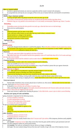 2 of 9
2.Open or surgical method
• Scrotum is opened and testicles are removed, aseptically and the wound is treated with antiseptics.
• In young bulls the cord may be cut as savagely off but in the case of mature bulls the cord should be twisted before
severing it.
3. Rubber ring or elastrator method
• A strong and tight rubber ring placed around the cord at an early age of calf.
• This creates constant pressure and the testicles are atrophied and absorbed and the ring drops down.
• Elastrator rings are very painful to the animal and so it is not usually recommended. Optimum age: below 3 months.
Disbudding
• Disbudding means arresting the horn growth at an early age, when the horn root is in the bud stage.
• Horn serves no useful purpose.
 Purpose
• Dehorned animals need less space in the sheds.
• Cattle with horns inflict bruises on each other that may result in heavy economic losses.
• Horned animals are a danger to the operator.
• Dehorned animals can be handled more easily.
• Prevents the occurrence of horn cancer.
 Optimum Age
• 15 to 20 days.
Methods
Hot iron method
• A specially designed electric dehorner is used for this purpose. This is bloodless method it may be used at any season.
• The rod heated with electricity has an automatic control that maintain the temperature at about 10000 F, applying it to
the horn bud for l0 seconds is sufficient to destroy the horn tissue.
2. Elastrator
• A specially made thick rubber ring applied to the base of the horn.
• The rubber band shuts off circulation and the horn gradually comes off. Small buds drop off in 3 to 6 weeks and large
horns may take even 2 months.
• It is a painful method and this method is used on cattle when the horn length is about 5-10 cm.
3. Chemical method
• Caustic potash or caustic soda is the common chemical used for dehorning.
• These are available in the form of paste or solution.
• Clip the hair around the horn buds and surrounding area, a ring of Vaseline to protect the eyes against chemicals.
• Rub the chemical over the buds until bleeding occurs.
4. Dehorning saw or clippers
• When older cattle are to be dehorned a specially designed clippers or saw are used.
• A considerable amount of bleeding may follow the operations.
• To prevent the bleeding the main horn artery should be tied off with a cotton or silk thread.
• This may be done by sliding a sewing needle under the artery to pull the thread in place before tying.
• It is necessary when sawing or clipping the horns, to take about half an inch of skin in order to get at the horn roots.
Extra teat removal
• Normal udder should have four severely placed teats of uniform size. But animals with one and even two extra teats are
also seen. Such extra teats may be blind or leaky.
• It should be removed before the calf attains 6 months of age.
• After controlling the calf, the region is thoroughly cleaned and disinfected with Tincture iodine and mark extra teats
before removal. These teats are clipped off with scissors.
• Some more tincture is applied after finishing the process. In the older heifer, suture is put in order to arrest bleeding.
Dentition and Ageing of Cattle and Buffalo
Ageing of animals is important for the following reasons,
• To issue soundness certificate
• To select and purchase livestock
• To know the breeding status of the animal
• To estimate the value of the animal
The age of an animal can be estimated from
• The date of birth available in registers or by
• Dentition
• Horn rings
• Number of young one produced by the animal.
Cattle - Dentition
• Temporary dentition: 0/4 0/0 3/3 0/0
• Permanent dentition: 0/4 0/0 3/3 3/3
• At birth: Calves are usually found to have their 8 incisors and 3 pre molars of the temporary dentition easily palpable
below the gums.
• At 1 month: 8 temporary incisors have their crowns free from the gums and the teeth are quite prominent and well
defined. The three temporary molars are well up and wearing.
• At 6 months: The teeth are well placed in the jaw and are no longer overlapping.
• At 1 year: The most marked change between this time and 6 months of age is the wear of the temporary incisors.
 