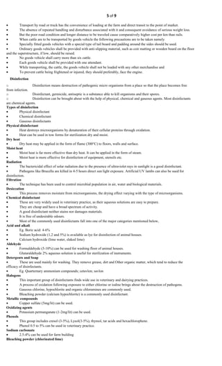 5 of 9
• Transport by road or truck has the convenience of loading at the farm and direct transit to the point of market.
• The absence of repeated handling and disturbance associated with it and consequent avoidance of serious weight loss.
• But the poor road condition and longer distance to be traveled cause comparatively higher cost per km than rails.
• When cattle are to be transported by goods vehicle the following precautions are to be taken namely
• Specially fitted goods vehicles with a special type of tail board and padding around the sides should be used.
• Ordinary goods vehicles shall be provided with anti-slipping material, such as coir matting or wooden board on the floor
and the superstructure, if low, should be raised.
• No goods vehicle shall carry more than six cattle.
• Each goods vehicle shall be provided with one attendant.
• While transporting, the cattle, the goods vehicle shall not be loaded with any other merchandise and
• To prevent cattle being frightened or injured, they should preferably, face the engine.
Disinfection
o Disinfection means destruction of pathogenic micro organisms from a place so that the place becomes free
from infection.
o Disinfectant, germicide, antiseptic is a substance able to kill organisms and their spores.
o Disinfection can be brought about with the help of physical, chemical and gaseous agents. Most disinfectants
are chemical agents.
Types of disinfection
• Physical disinfectant
• Chemical disinfectant
• Gaseous disinfectants
Physical disinfectant
• Heat destroys microorganisms by denaturation of their cellular proteins through oxidation.
• Heat can be used in tow forms for sterilization dry and moist.
Dry heat
• Dry heat may be applied in the form of flame (300°C) to floors, walls and surface.
Moist heat
• Moist heat is far more effective than dry heat. It can be applied in the form of steam.
• Moist heat is more effective for disinfection of equipment, utensils etc.
Radiation
• The bactericidal effect of solar radiation due to the presence of ultraviolet rays in sunlight is a good disinfectant.
• Pathogens like Brucella are killed in 4-5 hours direct sun light exposure. Artificial UV lambs can also be sued for
disinfection.
Filtration
• The technique has been used to control microbial population in air, water and biological materials.
Desiccation
• This process removes moisture from microorganisms, the drying effect varying with the type of microorganisms.
Chemical disinfectant
• These are very widely used in veterinary practice, as their aqueous solutions are easy to prepare.
• They are cheap and have a broad spectrum of activity.
• A good disinfectant neither stains nor damages materials.
• It is free of undesirable odours.
• Most of the commonly used disinfectants fall into one of the major categories mentioned below,
Acid and alkali
• Eg. Boric acid: 4-6%
• Sodium hydroxide (1,2 and 5%) is available as lye for disinfection of animal houses.
• Calcium hydroxide (lime water, slaked lime)
Aldehyde
• Formaldehyde (5-10%) can be used for washing floor of animal houses.
• Glutaraldehyde 2% aqueous solution is useful for sterilization of instruments.
Detergents and Soap
• These are used mainly for washing. They remove grease, dirt and Other organic matter, which tend to reduce the
efficacy of disinfectants.
• Eg. Quarternary ammonium compounds; cetavlon; savlon
Halogens
• This important group of disinfectants finds wide use in veterinary and dairying practices.
• A process of oxidation following exposure to either chlorine or iodine brings about the destruction of pathogens.
• Gaseous chlorine, hypochlorite and organic chloramines are commonly used.
• Bleaching powder (calcium hypochlorite) is a commonly used disinfectant.
Metallic compounds
• Copper sulfate (5mg/lit) can be used.
Oxidizing agents
• Potassium permanganate (1-2mg/lit) can be used.
Phenols
• This group includes cresol (3-5%), Lysol(3-5%), thymol, tar acids and hexachlorophene.
• Phenol 0.5 to 5% can be used in veterinary practice.
Sodium carbonate
• 2.5-4% can be used for farm building
Bleaching powder (chlorinated lime)
 