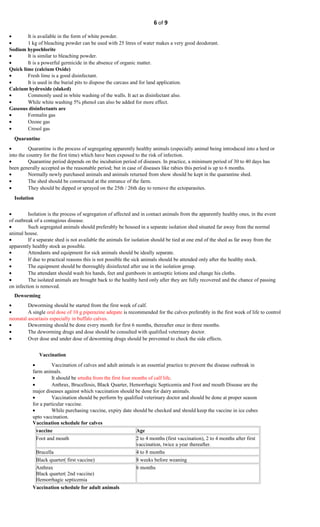 6 of 9
• It is available in the form of white powder.
• 1 kg of bleaching powder can be used with 25 litres of water makes a very good deodorant.
Sodium hypochlorite
• It is similar to bleaching powder.
• It is a powerful germicide in the absence of organic matter.
Quick lime (calcium Oxide)
• Fresh lime is a good disinfectant.
• It is used in the burial pits to dispose the carcass and for land application.
Calcium hydroxide (slaked)
• Commonly used in white washing of the walls. It act as disinfectant also.
• While white washing 5% phenol can also be added for more effect.
Gaseous disinfectants are
• Formalin gas
• Ozone gas
• Cresol gas
Quarantine
• Quarantine is the process of segregating apparently healthy animals (especially animal being introduced into a herd or
into the country for the first time) which have been exposed to the risk of infection.
• Quarantine period depends on the incubation period of diseases. In practice, a minimum period of 30 to 40 days has
been generally accepted as the reasonable period; but in case of diseases like rabies this period is up to 6 months.
• Normally newly purchased animals and animals returned from show should be kept in the quarantine shed.
• The shed should be constructed at the entrance of the farm.
• They should be dipped or sprayed on the 25th / 26th day to remove the ectoparasites.
Isolation
• Isolation is the process of segregation of affected and in contact animals from the apparently healthy ones, in the event
of outbreak of a contagious disease.
• Such segregated animals should preferably be housed in a separate isolation shed situated far away from the normal
animal house.
• If a separate shed is not available the animals for isolation should be tied at one end of the shed as far away from the
apparently healthy stock as possible.
• Attendants and equipment for sick animals should be ideally separate.
• If due to practical reasons this is not possible the sick animals should be attended only after the healthy stock.
• The equipment should be thoroughly disinfected after use in the isolation group.
• The attendant should wash his hands, feet and gumboots in antiseptic lotions and change his cloths.
• The isolated animals are brought back to the healthy herd only after they are fully recovered and the chance of passing
on infection is removed.
Deworming
• Deworming should be started from the first week of calf.
• A single oral dose of 10 g piperazine adepate is recommended for the calves preferably in the first week of life to control
neonatal ascariasis especially in buffalo calves.
• Deworming should be done every month for first 6 months, thereafter once in three months.
• The deworming drugs and dose should be consulted with qualified veterinary doctor.
• Over dose and under dose of deworming drugs should be prevented to check the side effects.
Vaccination
• Vaccination of calves and adult animals is an essential practice to prevent the disease outbreak in
farm animals.
• It should be srtedta from the first four months of calf life.
• Anthrax, Brucellosis, Black Quarter, Hemorrhagic Septicemia and Foot and mouth Disease are the
major diseases against which vaccination should be done for dairy animals.
• Vaccination should be perform by qualified veterinary doctor and should be done at proper season
for a particular vaccine.
• While purchasing vaccine, expiry date should be checked and should keep the vaccine in ice cubes
upto vaccination.
Vaccination schedule for calves
vaccine Age
Foot and mouth 2 to 4 months (first vaccination), 2 to 4 months after first
vaccination, twice a year thereafter.
Brucella 4 to 8 months
Black quarter( first vaccine) 8 weeks before weaning
Anthrax
Black quarter( 2nd vaccine)
Hemorrhagic septicemia
6 months
Vaccination schedule for adult animals
 