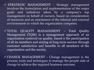  STRATEGIC MANAGEMENT - Strategic management
involves the formulation and implementation of the major
goals and initiatives taken by a company's top
management on behalf of owners, based on consideration
of resources and an assessment of the internal and external
environments in which the organization competes.
 TOTAL QUALITY MANAGEMENT – Total Quality
Management (TQM) is a management approach of an
organization centered on quality, based n the participation
of all its members and aiming at long term success through
customer satisfaction and benefits to all members of the
organization and the society.
 CHANGE MANAGEMENT - Change management is the
process, tools and techniques to manage the people side of
change to achieve the required business outcome.
 