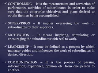  CONTROLLING – It is the measurement and correction of
performance activities of subordinates in order to make
sure that the enterprise objectives and plans desired to
obtain them as being accomplished.
 SUPERVISION – It implies overseeing the work of
subordinates by their superiors.
 MOTIVATION – It means inspiring, stimulating or
encouraging the subordinates with zeal to work.
 LEADERSHIP – It may be defined as a process by which
manager guides and influences the work of subordinates in
desired direction.
 COMMUNICATION – It is the process of passing
information, experience, opinion etc. from one person to
another.
 