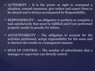  AUTHORITY – It is the power or right to command a
situation, commit resources, give orders and expect them to
be obeyed and is always accompanied by Responsibility.
 RESPONSIBILITY – An obligation to perform or complete a
task satisfactorily that must be fulfilled and if not performed
properly results in penalty for failure.
 ACCOUNTABILITY – The obligation to account for the
activities performed, accept responsibility for the same and
to disclose the results in a transparent manner.
 SPAN OF CONTROL – The number of subordinates that a
manager or supervisor can directly control.
 