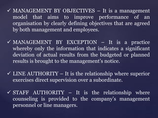  MANAGEMENT BY OBJECTIVES – It is a management
model that aims to improve performance of an
organisation by clearly defining objectives that are agreed
by both management and employees.
 MANAGEMENT BY EXCEPTION – It is a practice
whereby only the information that indicates a significant
deviation of actual results from the budgeted or planned
results is brought to the management’s notice.
 LINE AUTHORITY – It is the relationship where superior
exercises direct supervision over a subordinate.
 STAFF AUTHORITY – It is the relationship where
counseling is provided to the company’s management
personnel or line managers.
 