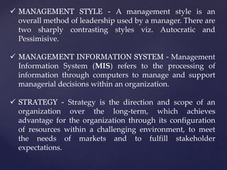  MANAGEMENT STYLE - A management style is an
overall method of leadership used by a manager. There are
two sharply contrasting styles viz. Autocratic and
Pessimisive.
 MANAGEMENT INFORMATION SYSTEM - Management
Information System (MIS) refers to the processing of
information through computers to manage and support
managerial decisions within an organization.
 STRATEGY - Strategy is the direction and scope of an
organization over the long-term, which achieves
advantage for the organization through its configuration
of resources within a challenging environment, to meet
the needs of markets and to fulfill stakeholder
expectations.
 