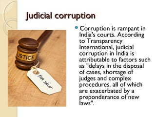Judicial corruptionJudicial corruption
Corruption is rampant in
India's courts. According
to Transparency
International, judicial
corruption in India is
attributable to factors such
as "delays in the disposal
of cases, shortage of
judges and complex
procedures, all of which
are exacerbated by a
preponderance of new
laws".
 