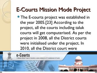 E-Courts Mission Mode ProjectE-Courts Mission Mode Project
The E-courts project was established in
the year 2005.[23] According to the
project, all the courts including taluk
courts will get computerised. As per the
project in 2008, all the District courts
were initialised under the project. In
2010, all the District court were
computerised.
 