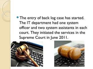 The entry of back log case has started.
The IT department had one system
officer and two system assistants in each
court. They initiated the services in the
Supreme Court in June 2011.
 