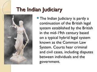 The Indian JudiciaryThe Indian Judiciary
The Indian Judiciary is partly a
continuation of the British legal
system established by the British
in the mid-19th century based
on a typical hybrid legal system
known as the Common Law
System. Courts hear criminal
and civil cases, including disputes
between individuals and the
government.
 