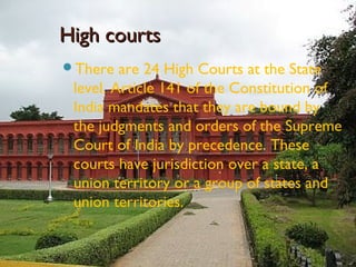 High courtsHigh courts
There are 24 High Courts at the State
level. Article 141 of the Constitution of
India mandates that they are bound by
the judgments and orders of the Supreme
Court of India by precedence. These
courts have jurisdiction over a state, a
union territory or a group of states and
union territories.
 