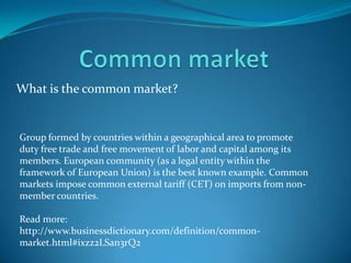 What is the common market?


Group formed by countries within a geographical area to promote
duty free trade and free movement of labor and capital among its
members. European community (as a legal entity within the
framework of European Union) is the best known example. Common
markets impose common external tariff (CET) on imports from non-
member countries.

Read more:
http://www.businessdictionary.com/definition/common-
market.html#ixzz2LSan3rQ2
 