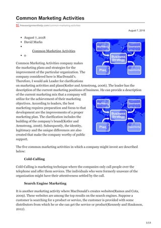 1/13
August 7, 2018
Common Marketing Activities
freeassignmenthelp.com/common-marketing-activities
August 7, 2018
David Marks
Common Marketing Activities
0
Common Marketing Activities company makes
the marketing plans and strategies for the
improvement of the particular organization. The
company considered here is MacDonald’s.
Therefore, I would ask Leader for clarifications
on marketing activities and plans(Kotler and Armstrong, 2006). The leader has the
description of the current marketing positions of business. He can provide a description
of the current marketing mix that a company will
utilize for the achievement of their marketing
objectives. According to leaders, the best
marketing requires preparation and focus to that
development are the improvements of a proper
marketing plan. The clarification includes the
building of the company’s brand(Kotler and
Armstrong, 2006). Subsequently, the identity,
legitimacy and the unique differences are also
created that make the company worthy of public
support.
The five common marketing activities in which a company might invest are described
below:
Cold-Calling
Cold-Calling is marketing technique where the companies only call people over the
telephone and offer them services. The individuals who were formerly unaware of the
organization might have their attentiveness settled by the call.
Search Engine Marketing
It is another marketing activity where MacDonald’s creates websites(Ramos and Cota,
2009). These websites are among the top results on the search engines. Suppose a
customer is searching for a product or service, the customer is provided with some
distributors from which he or she can get the service or product(Kennedy and Hauksson,
2012).
 