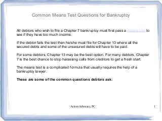 Action Advocacy, PC 1
Common Means Test Questions for Bankruptcy
All debtors who wish to file a Chapter 7 bankruptcy must first pass a means test to
see if they have too much income.
If the debtor fails the test then he/she must file for Chapter 13 where all the
secured debts and some of the unsecured debts will have to be paid.
For some debtors, Chapter 13 may be the best option. For many debtors, Chapter
7 is the best chance to stop harassing calls from creditors to get a fresh start.
The means test is a complicated formula that usually requires the help of a
bankruptcy lawyer.
These are some of the common questions debtors ask:
 