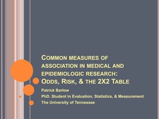 COMMON MEASURES OF
ASSOCIATION IN MEDICAL AND
EPIDEMIOLOGIC RESEARCH:
ODDS, RISK, & THE 2X2 TABLE
Patrick Barlow
PhD. Student in Evaluation, Statistics, & Measurement
The University of Tennessee
 