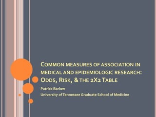 COMMON MEASURES OF ASSOCIATION IN
MEDICAL AND EPIDEMIOLOGIC RESEARCH:
ODDS, RISK, &THE 2X2TABLE
Patrick Barlow
University ofTennessee Graduate School of Medicine
 
