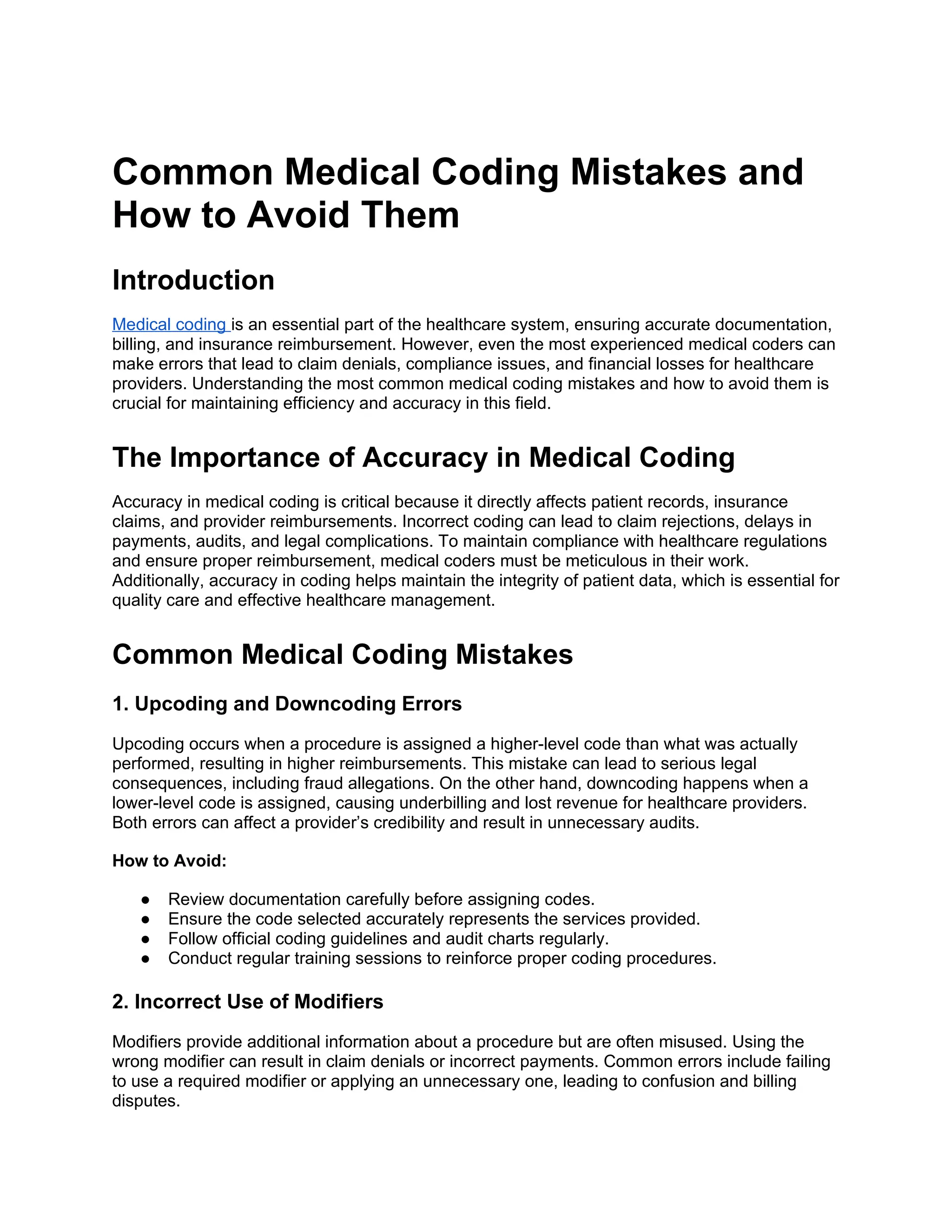 Common Medical Coding Mistakes and
How to Avoid Them
Introduction
Medical coding is an essential part of the healthcare system, ensuring accurate documentation,
billing, and insurance reimbursement. However, even the most experienced medical coders can
make errors that lead to claim denials, compliance issues, and financial losses for healthcare
providers. Understanding the most common medical coding mistakes and how to avoid them is
crucial for maintaining efficiency and accuracy in this field.
The Importance of Accuracy in Medical Coding
Accuracy in medical coding is critical because it directly affects patient records, insurance
claims, and provider reimbursements. Incorrect coding can lead to claim rejections, delays in
payments, audits, and legal complications. To maintain compliance with healthcare regulations
and ensure proper reimbursement, medical coders must be meticulous in their work.
Additionally, accuracy in coding helps maintain the integrity of patient data, which is essential for
quality care and effective healthcare management.
Common Medical Coding Mistakes
1. Upcoding and Downcoding Errors
Upcoding occurs when a procedure is assigned a higher-level code than what was actually
performed, resulting in higher reimbursements. This mistake can lead to serious legal
consequences, including fraud allegations. On the other hand, downcoding happens when a
lower-level code is assigned, causing underbilling and lost revenue for healthcare providers.
Both errors can affect a provider’s credibility and result in unnecessary audits.
How to Avoid:
● Review documentation carefully before assigning codes.
● Ensure the code selected accurately represents the services provided.
● Follow official coding guidelines and audit charts regularly.
● Conduct regular training sessions to reinforce proper coding procedures.
2. Incorrect Use of Modifiers
Modifiers provide additional information about a procedure but are often misused. Using the
wrong modifier can result in claim denials or incorrect payments. Common errors include failing
to use a required modifier or applying an unnecessary one, leading to confusion and billing
disputes.
 