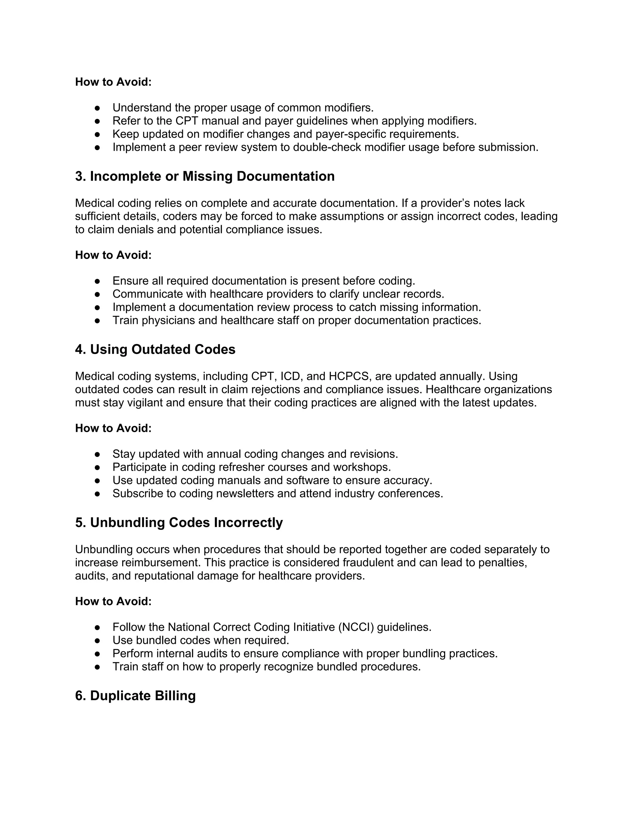 How to Avoid:
● Understand the proper usage of common modifiers.
● Refer to the CPT manual and payer guidelines when applying modifiers.
● Keep updated on modifier changes and payer-specific requirements.
● Implement a peer review system to double-check modifier usage before submission.
3. Incomplete or Missing Documentation
Medical coding relies on complete and accurate documentation. If a provider’s notes lack
sufficient details, coders may be forced to make assumptions or assign incorrect codes, leading
to claim denials and potential compliance issues.
How to Avoid:
● Ensure all required documentation is present before coding.
● Communicate with healthcare providers to clarify unclear records.
● Implement a documentation review process to catch missing information.
● Train physicians and healthcare staff on proper documentation practices.
4. Using Outdated Codes
Medical coding systems, including CPT, ICD, and HCPCS, are updated annually. Using
outdated codes can result in claim rejections and compliance issues. Healthcare organizations
must stay vigilant and ensure that their coding practices are aligned with the latest updates.
How to Avoid:
● Stay updated with annual coding changes and revisions.
● Participate in coding refresher courses and workshops.
● Use updated coding manuals and software to ensure accuracy.
● Subscribe to coding newsletters and attend industry conferences.
5. Unbundling Codes Incorrectly
Unbundling occurs when procedures that should be reported together are coded separately to
increase reimbursement. This practice is considered fraudulent and can lead to penalties,
audits, and reputational damage for healthcare providers.
How to Avoid:
● Follow the National Correct Coding Initiative (NCCI) guidelines.
● Use bundled codes when required.
● Perform internal audits to ensure compliance with proper bundling practices.
● Train staff on how to properly recognize bundled procedures.
6. Duplicate Billing
 
