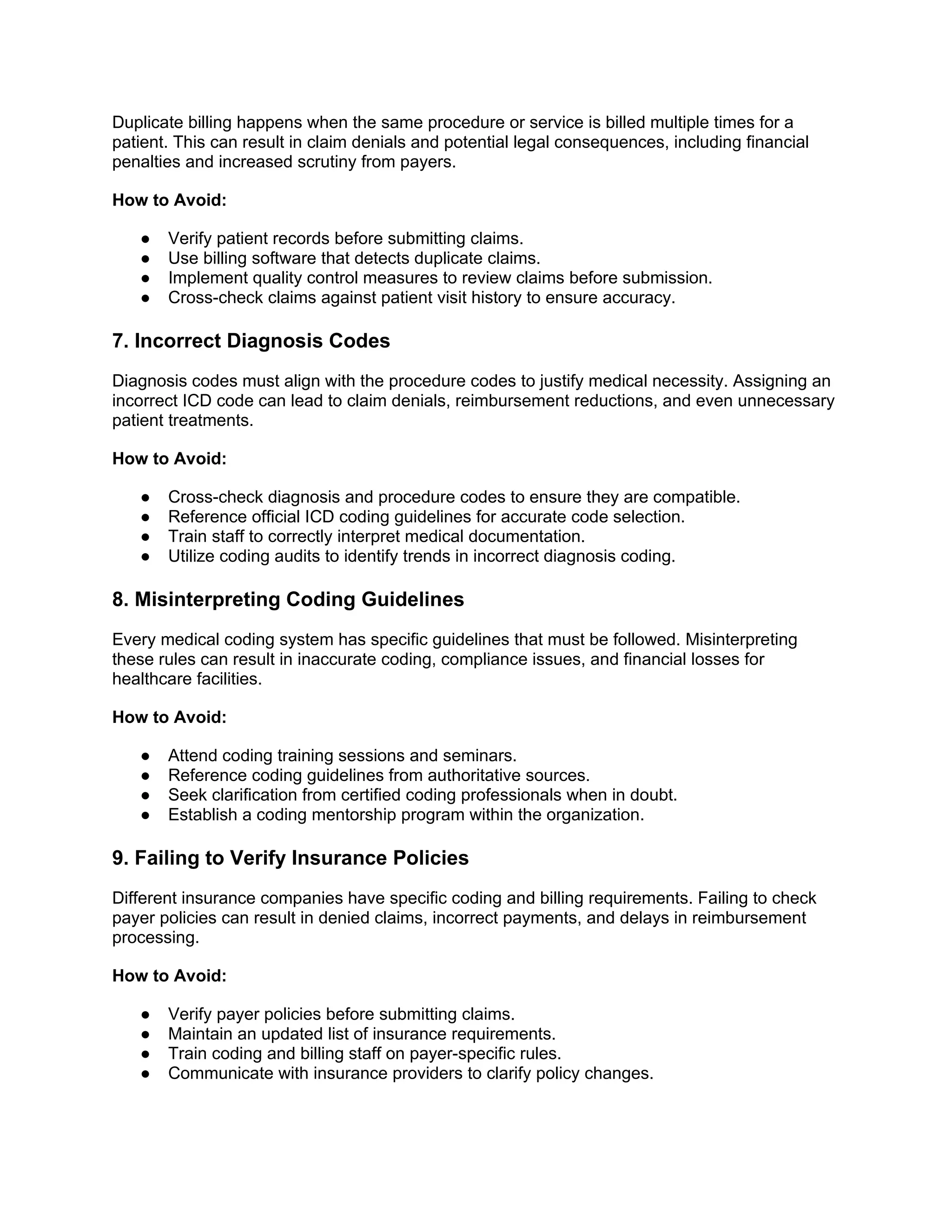 Duplicate billing happens when the same procedure or service is billed multiple times for a
patient. This can result in claim denials and potential legal consequences, including financial
penalties and increased scrutiny from payers.
How to Avoid:
● Verify patient records before submitting claims.
● Use billing software that detects duplicate claims.
● Implement quality control measures to review claims before submission.
● Cross-check claims against patient visit history to ensure accuracy.
7. Incorrect Diagnosis Codes
Diagnosis codes must align with the procedure codes to justify medical necessity. Assigning an
incorrect ICD code can lead to claim denials, reimbursement reductions, and even unnecessary
patient treatments.
How to Avoid:
● Cross-check diagnosis and procedure codes to ensure they are compatible.
● Reference official ICD coding guidelines for accurate code selection.
● Train staff to correctly interpret medical documentation.
● Utilize coding audits to identify trends in incorrect diagnosis coding.
8. Misinterpreting Coding Guidelines
Every medical coding system has specific guidelines that must be followed. Misinterpreting
these rules can result in inaccurate coding, compliance issues, and financial losses for
healthcare facilities.
How to Avoid:
● Attend coding training sessions and seminars.
● Reference coding guidelines from authoritative sources.
● Seek clarification from certified coding professionals when in doubt.
● Establish a coding mentorship program within the organization.
9. Failing to Verify Insurance Policies
Different insurance companies have specific coding and billing requirements. Failing to check
payer policies can result in denied claims, incorrect payments, and delays in reimbursement
processing.
How to Avoid:
● Verify payer policies before submitting claims.
● Maintain an updated list of insurance requirements.
● Train coding and billing staff on payer-specific rules.
● Communicate with insurance providers to clarify policy changes.
 