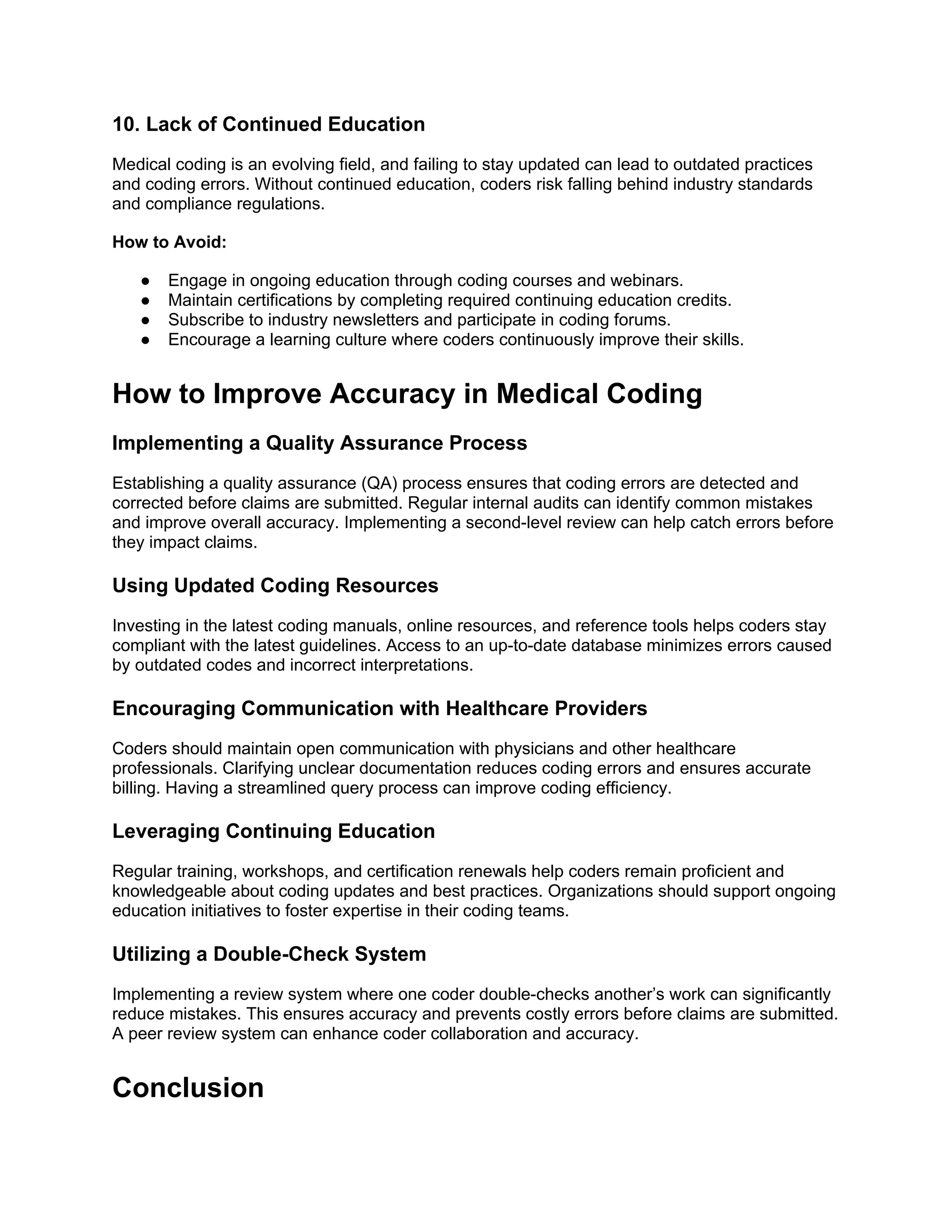 10. Lack of Continued Education
Medical coding is an evolving field, and failing to stay updated can lead to outdated practices
and coding errors. Without continued education, coders risk falling behind industry standards
and compliance regulations.
How to Avoid:
● Engage in ongoing education through coding courses and webinars.
● Maintain certifications by completing required continuing education credits.
● Subscribe to industry newsletters and participate in coding forums.
● Encourage a learning culture where coders continuously improve their skills.
How to Improve Accuracy in Medical Coding
Implementing a Quality Assurance Process
Establishing a quality assurance (QA) process ensures that coding errors are detected and
corrected before claims are submitted. Regular internal audits can identify common mistakes
and improve overall accuracy. Implementing a second-level review can help catch errors before
they impact claims.
Using Updated Coding Resources
Investing in the latest coding manuals, online resources, and reference tools helps coders stay
compliant with the latest guidelines. Access to an up-to-date database minimizes errors caused
by outdated codes and incorrect interpretations.
Encouraging Communication with Healthcare Providers
Coders should maintain open communication with physicians and other healthcare
professionals. Clarifying unclear documentation reduces coding errors and ensures accurate
billing. Having a streamlined query process can improve coding efficiency.
Leveraging Continuing Education
Regular training, workshops, and certification renewals help coders remain proficient and
knowledgeable about coding updates and best practices. Organizations should support ongoing
education initiatives to foster expertise in their coding teams.
Utilizing a Double-Check System
Implementing a review system where one coder double-checks another’s work can significantly
reduce mistakes. This ensures accuracy and prevents costly errors before claims are submitted.
A peer review system can enhance coder collaboration and accuracy.
Conclusion
 