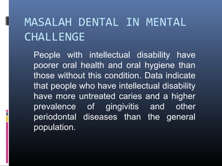 MASALAH DENTAL IN MENTAL
CHALLENGE
People with intellectual disability have
poorer oral health and oral hygiene than
those without this condition. Data indicate
that people who have intellectual disability
have more untreated caries and a higher
prevalence of gingivitis and other
periodontal diseases than the general
population.
 