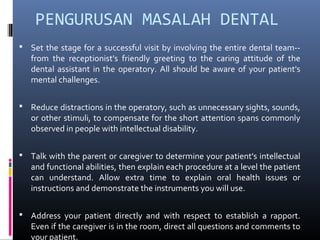 PENGURUSAN MASALAH DENTAL
 Set the stage for a successful visit by involving the entire dental team--
from the receptionist's friendly greeting to the caring attitude of the
dental assistant in the operatory. All should be aware of your patient's
mental challenges.
 Reduce distractions in the operatory, such as unnecessary sights, sounds,
or other stimuli, to compensate for the short attention spans commonly
observed in people with intellectual disability.
 Talk with the parent or caregiver to determine your patient's intellectual
and functional abilities, then explain each procedure at a level the patient
can understand. Allow extra time to explain oral health issues or
instructions and demonstrate the instruments you will use.
 Address your patient directly and with respect to establish a rapport.
Even if the caregiver is in the room, direct all questions and comments to
your patient.
 
