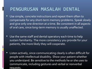 PENGURUSAN MASALAH DENTAL
 Use simple, concrete instructions and repeat them often to
compensate for any short-term memory problems. Speak slowly
and give only one direction at a time. Be consistent in all aspects
of oral care, since long-term memory is usually unaffected.
 Use the same staff and dental operatory each time to help
sustain familiarity. The more consistency you provide for your
patients, the more likely they will cooperate.
 Listen actively, since communicating clearly is often difficult for
people with intellectual disability. Show your patient whether
you understand. Be sensitive to the methods he or she uses to
communicate, including gestures and verbal or nonverbal
requests.
 